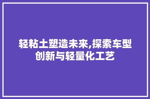 轻粘土塑造未来,探索车型创新与轻量化工艺