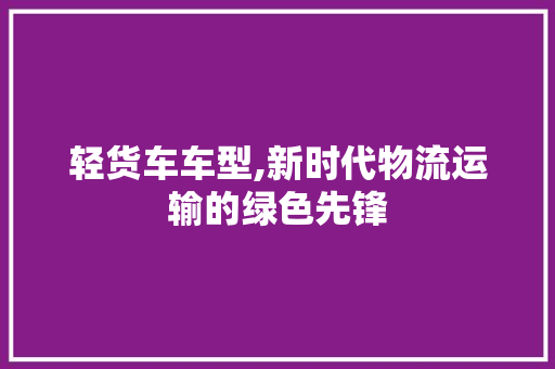 轻货车车型,新时代物流运输的绿色先锋 新能源汽车