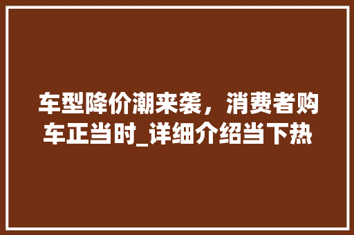 车型降价潮来袭，消费者购车正当时_详细介绍当下热门车型降价现象