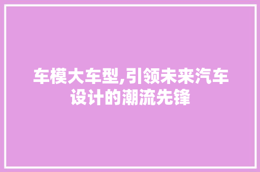 车模大车型,引领未来汽车设计的潮流先锋
