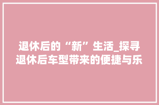 退休后的“新”生活_探寻退休后车型带来的便捷与乐趣