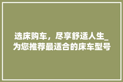 选床购车，尽享舒适人生_为您推荐最适合的床车型号