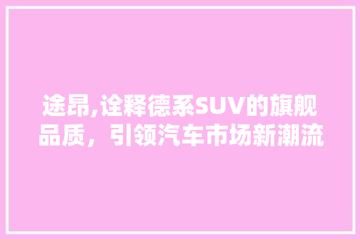 途昂,诠释德系SUV的旗舰品质，引领汽车市场新潮流