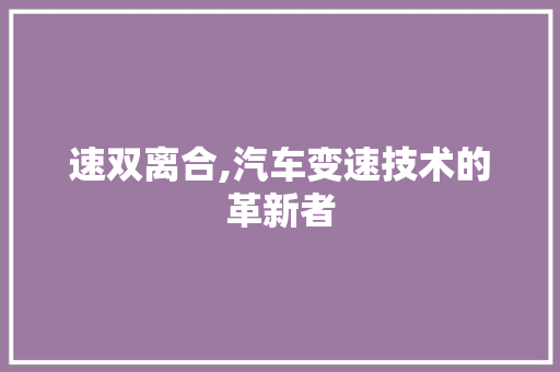 速双离合,汽车变速技术的革新者