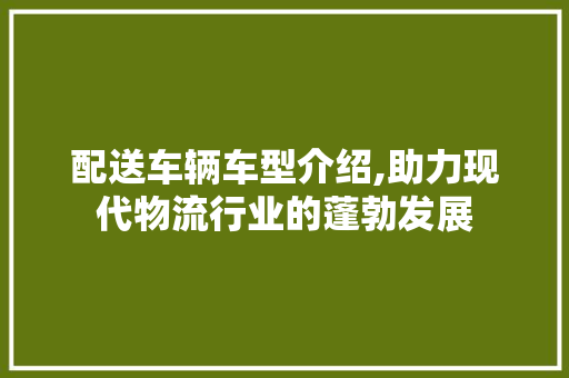配送车辆车型介绍,助力现代物流行业的蓬勃发展