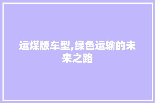 运煤版车型,绿色运输的未来之路