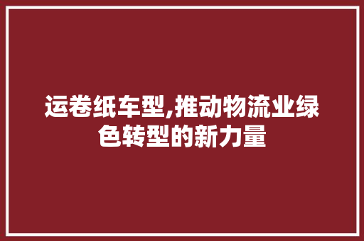 运卷纸车型,推动物流业绿色转型的新力量
