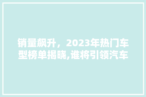 销量飙升，2023年热门车型榜单揭晓,谁将引领汽车市场新风向