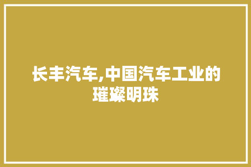 长丰汽车,中国汽车工业的璀璨明珠