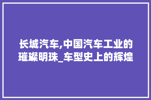 长城汽车,中国汽车工业的璀璨明珠_车型史上的辉煌篇章