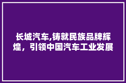 长城汽车,铸就民族品牌辉煌，引领中国汽车工业发展