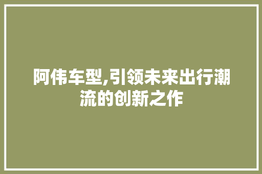 阿伟车型,引领未来出行潮流的创新之作