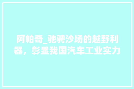 阿帕奇_驰骋沙场的越野利器，彰显我国汽车工业实力
