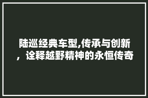 陆巡经典车型,传承与创新，诠释越野精神的永恒传奇