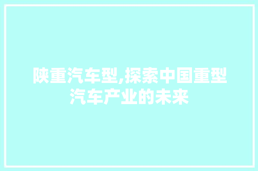 陕重汽车型,探索中国重型汽车产业的未来