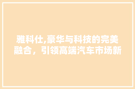 雅科仕,豪华与科技的完美融合，引领高端汽车市场新潮流