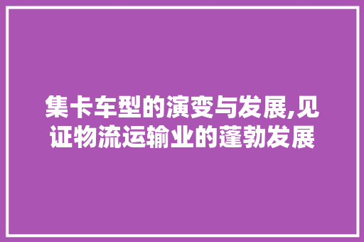 集卡车型的演变与发展,见证物流运输业的蓬勃发展