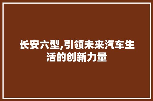 长安六型,引领未来汽车生活的创新力量