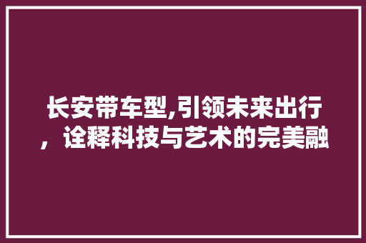 长安带车型,引领未来出行，诠释科技与艺术的完美融合