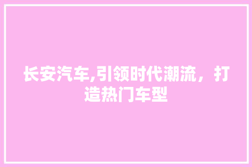 长安汽车,引领时代潮流，打造热门车型