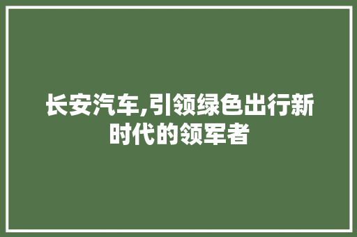 长安汽车,引领绿色出行新时代的领军者