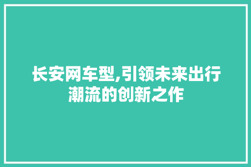 长安网车型,引领未来出行潮流的创新之作