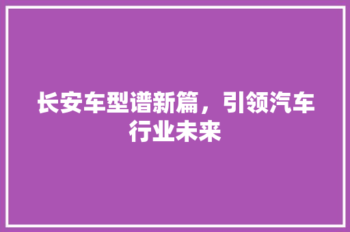 长安车型谱新篇，引领汽车行业未来