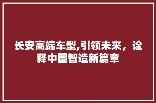 长安高端车型,引领未来，诠释中国智造新篇章