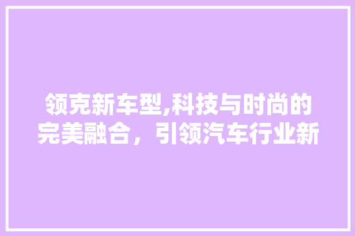 领克新车型,科技与时尚的完美融合，引领汽车行业新潮流