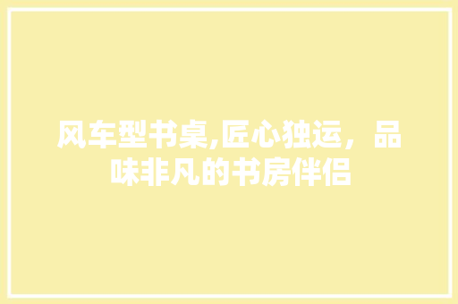 风车型书桌,匠心独运，品味非凡的书房伴侣