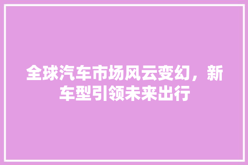 全球汽车市场风云变幻，新车型引领未来出行