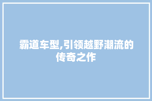 霸道车型,引领越野潮流的传奇之作