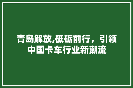 青岛解放,砥砺前行，引领中国卡车行业新潮流