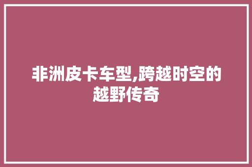 非洲皮卡车型,跨越时空的越野传奇