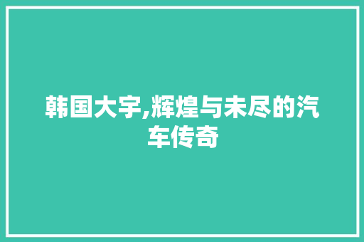 韩国大宇,辉煌与未尽的汽车传奇