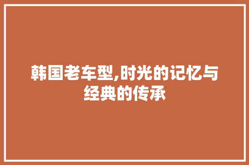 韩国老车型,时光的记忆与经典的传承