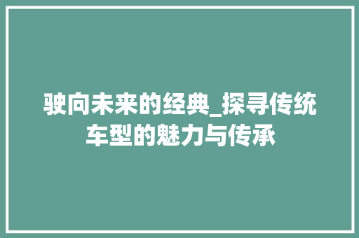 驶向未来的经典_探寻传统车型的魅力与传承