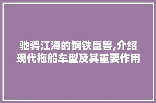 驰骋江海的钢铁巨兽,介绍现代拖船车型及其重要作用
