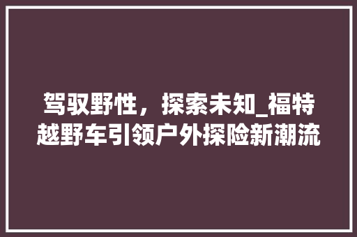 驾驭野性，探索未知_福特越野车引领户外探险新潮流