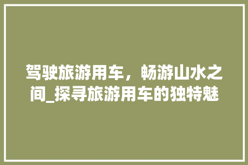 驾驶旅游用车，畅游山水之间_探寻旅游用车的独特魅力