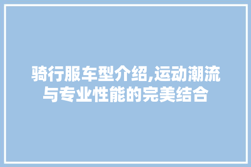 骑行服车型介绍,运动潮流与专业性能的完美结合