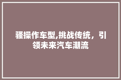 骚操作车型,挑战传统，引领未来汽车潮流