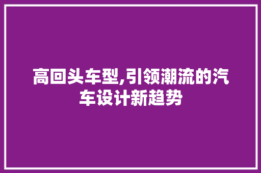 高回头车型,引领潮流的汽车设计新趋势