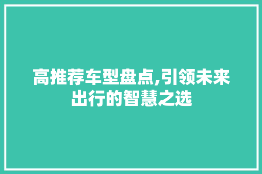 高推荐车型盘点,引领未来出行的智慧之选