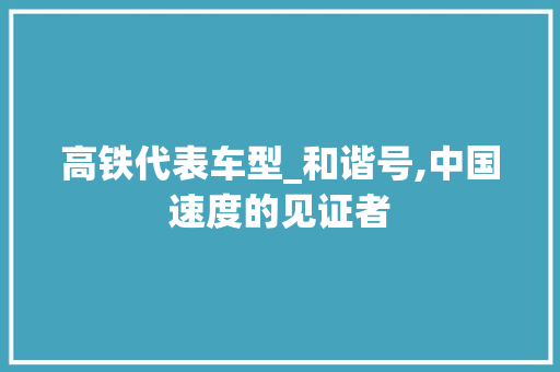 高铁代表车型_和谐号,中国速度的见证者
