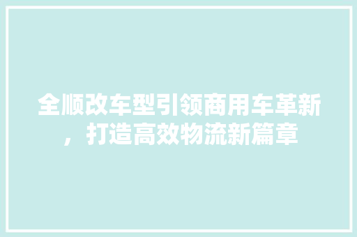 全顺改车型引领商用车革新，打造高效物流新篇章