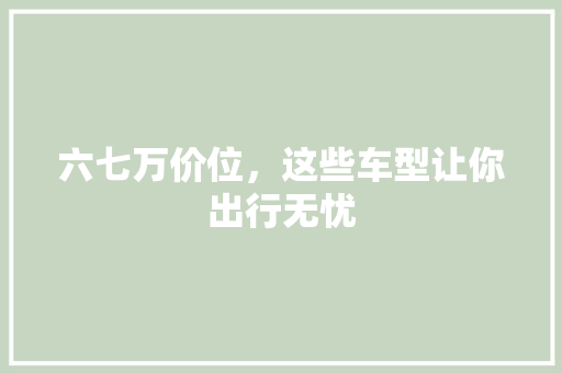 六七万价位，这些车型让你出行无忧