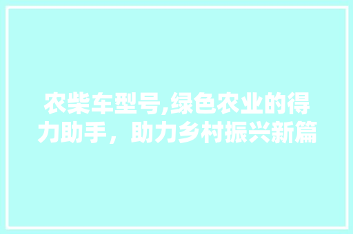 农柴车型号,绿色农业的得力助手，助力乡村振兴新篇章