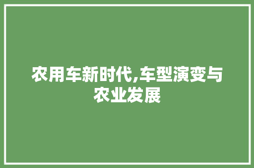农用车新时代,车型演变与农业发展