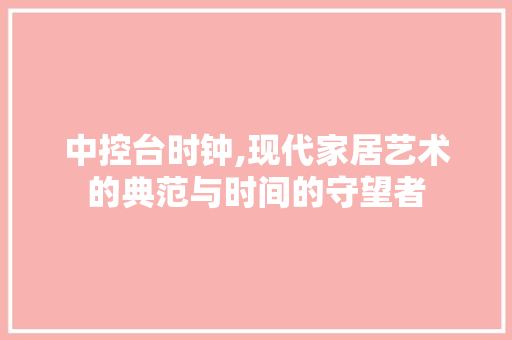 中控台时钟,现代家居艺术的典范与时间的守望者